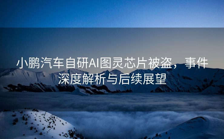 小鹏汽车自研AI图灵芯片被盗，事件深度解析与后续展望