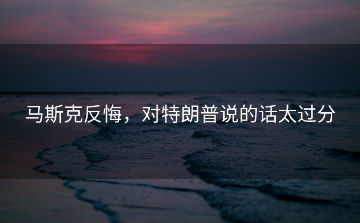 马斯克反悔，对特朗普说的话太过分
