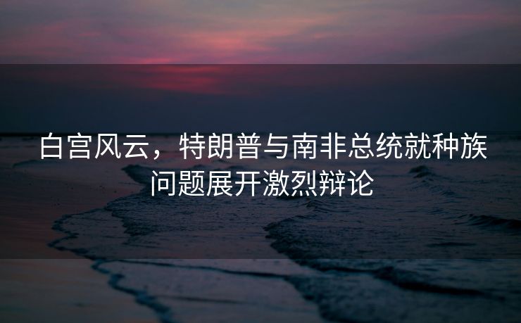 白宫风云，特朗普与南非总统就种族问题展开激烈辩论