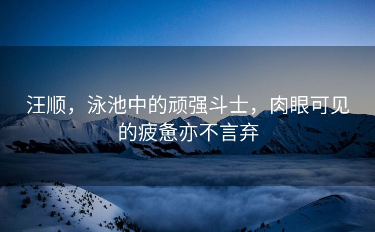 汪顺，泳池中的顽强斗士，肉眼可见的疲惫亦不言弃