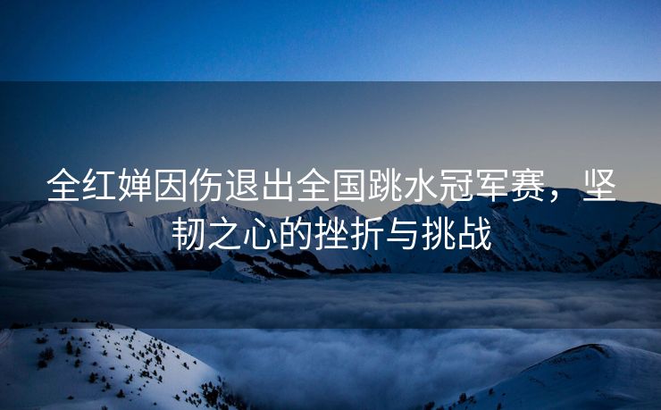 全红婵因伤退出全国跳水冠军赛，坚韧之心的挫折与挑战