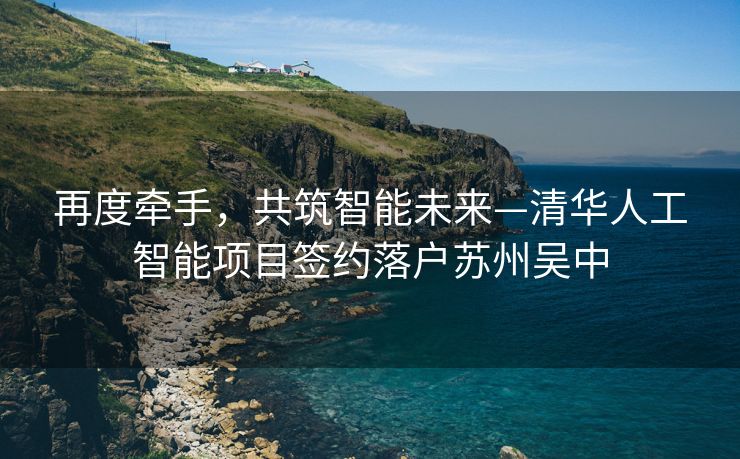 再度牵手，共筑智能未来—清华人工智能项目签约落户苏州吴中