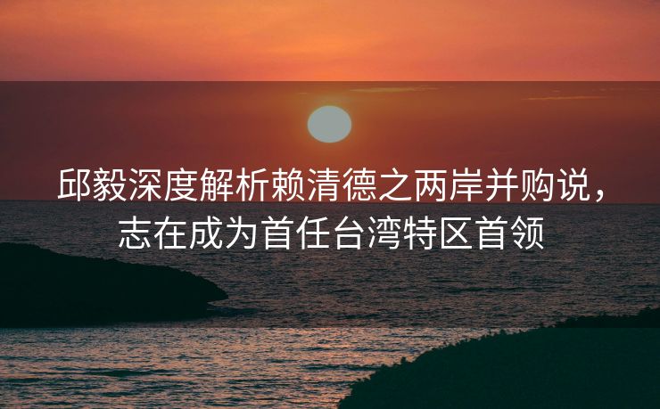 邱毅深度解析赖清德之两岸并购说，志在成为首任台湾特区首领