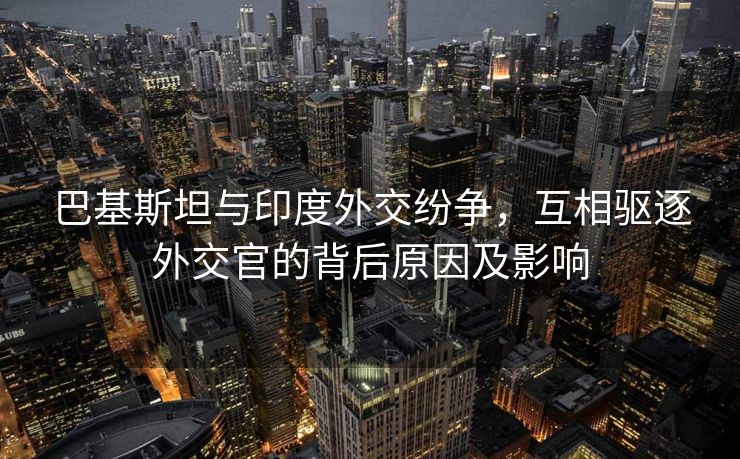 巴基斯坦与印度外交纷争，互相驱逐外交官的背后原因及影响