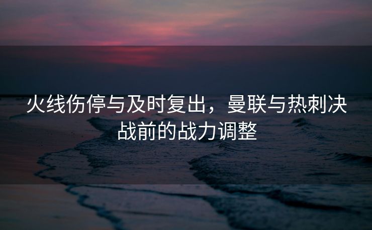 火线伤停与及时复出，曼联与热刺决战前的战力调整