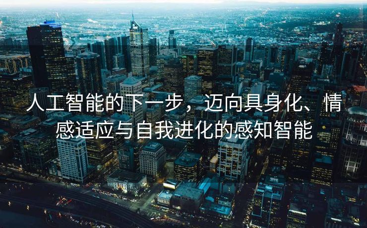 人工智能的下一步，迈向具身化、情感适应与自我进化的感知智能
