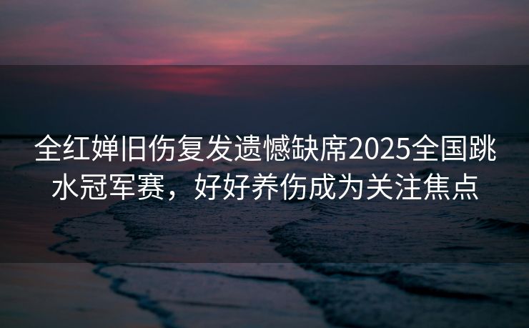 全红婵旧伤复发遗憾缺席2025全国跳水冠军赛，好好养伤成为关注焦点