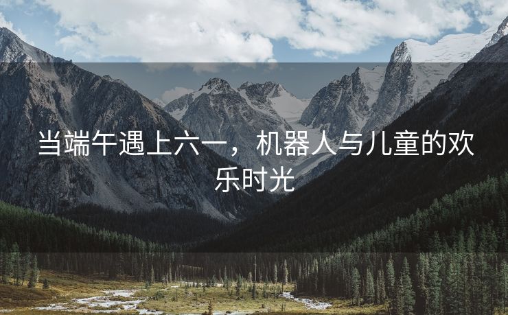 当端午遇上六一，机器人与儿童的欢乐时光