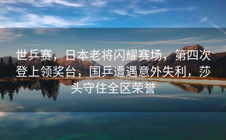 世乒赛，日本老将闪耀赛场，第四次登上领奖台，国乒遭遇意外失利，莎头守住全区荣誉