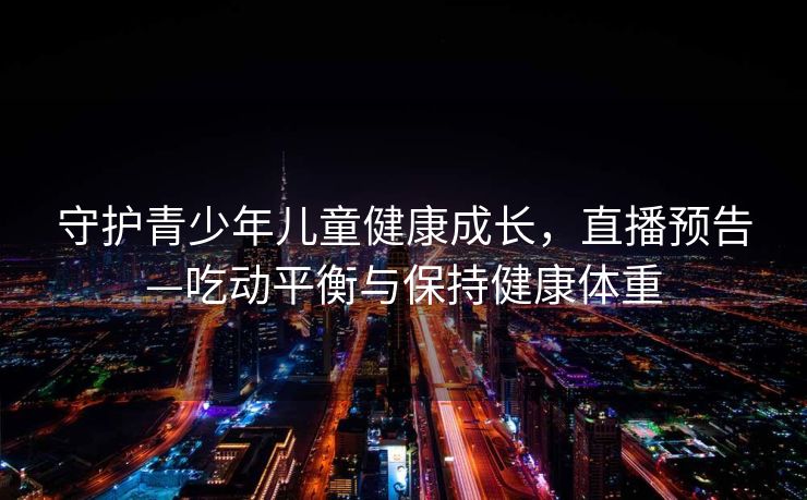 守护青少年儿童健康成长，直播预告—吃动平衡与保持健康体重