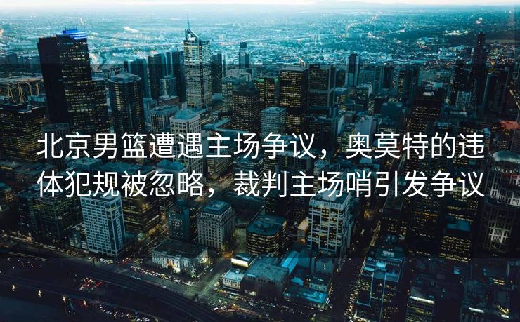 北京男篮遭遇主场争议，奥莫特的违体犯规被忽略，裁判主场哨引发争议