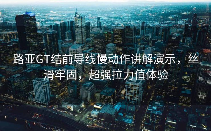 路亚GT结前导线慢动作讲解演示，丝滑牢固，超强拉力值体验