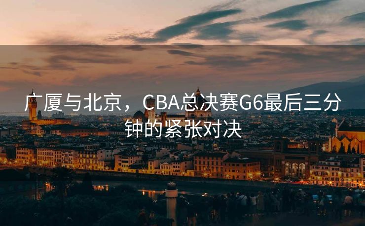 广厦与北京，CBA总决赛G6最后三分钟的紧张对决