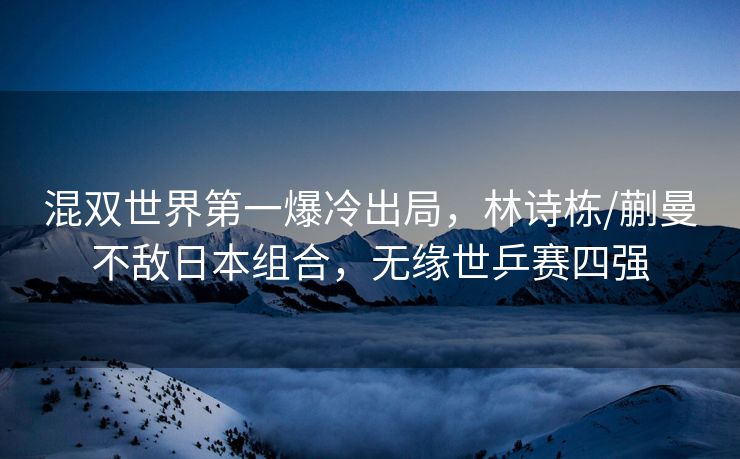 混双世界第一爆冷出局，林诗栋/蒯曼不敌日本组合，无缘世乒赛四强