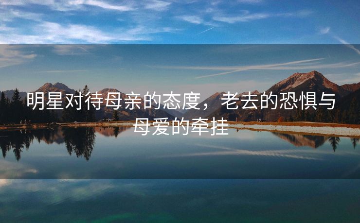 明星对待母亲的态度，老去的恐惧与母爱的牵挂