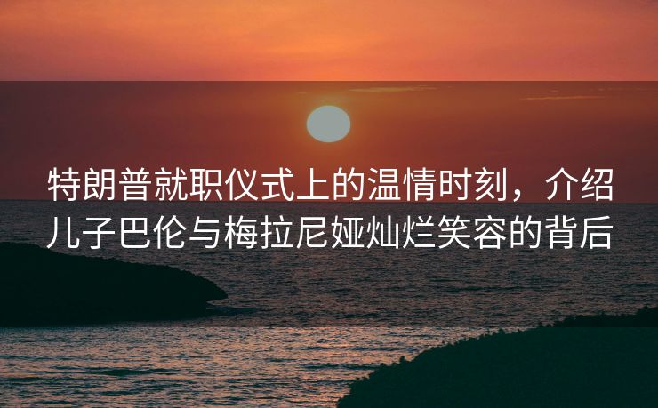 特朗普就职仪式上的温情时刻，介绍儿子巴伦与梅拉尼娅灿烂笑容的背后