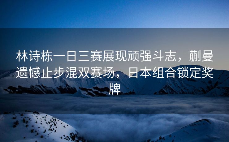 林诗栋一日三赛展现顽强斗志，蒯曼遗憾止步混双赛场，日本组合锁定奖牌