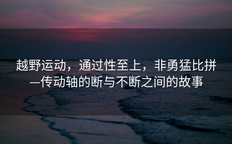 越野运动，通过性至上，非勇猛比拼—传动轴的断与不断之间的故事