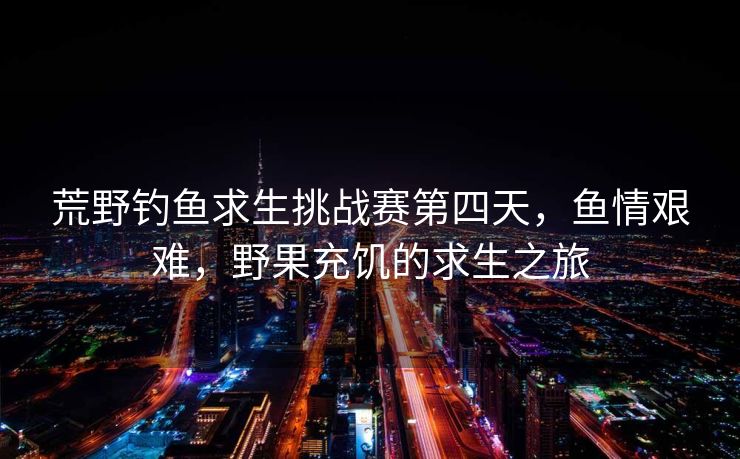 荒野钓鱼求生挑战赛第四天，鱼情艰难，野果充饥的求生之旅