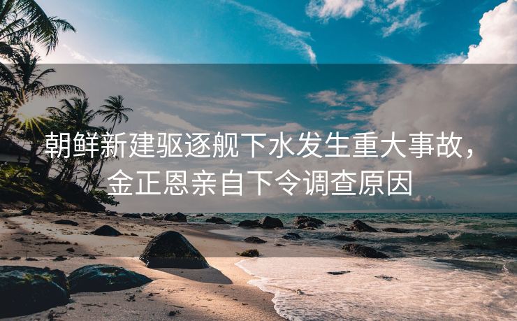朝鲜新建驱逐舰下水发生重大事故，金正恩亲自下令调查原因