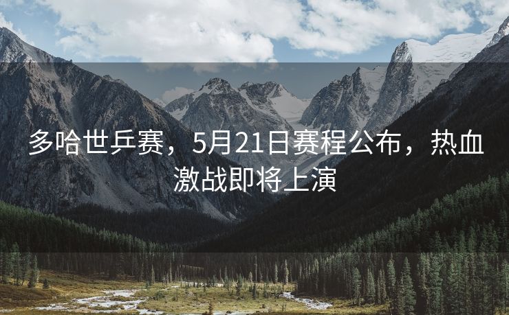 多哈世乒赛，5月21日赛程公布，热血激战即将上演