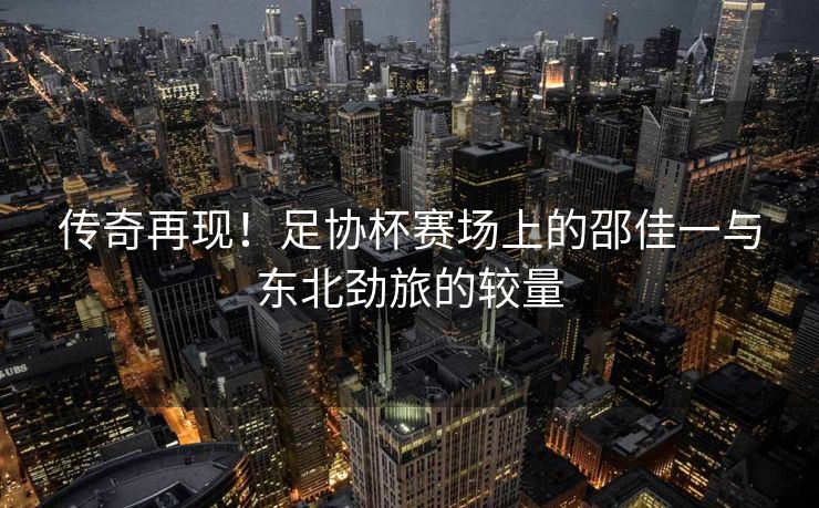 传奇再现！足协杯赛场上的邵佳一与东北劲旅的较量