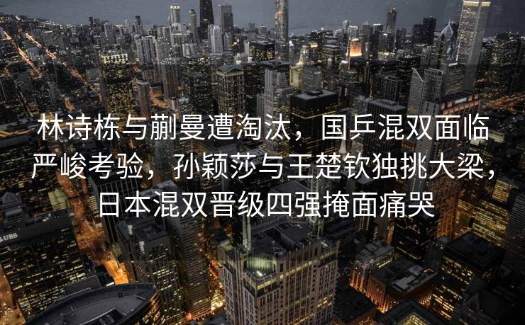 林诗栋与蒯曼遭淘汰，国乒混双面临严峻考验，孙颖莎与王楚钦独挑大梁，日本混双晋级四强掩面痛哭