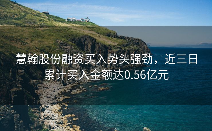 慧翰股份融资买入势头强劲，近三日累计买入金额达0.56亿元