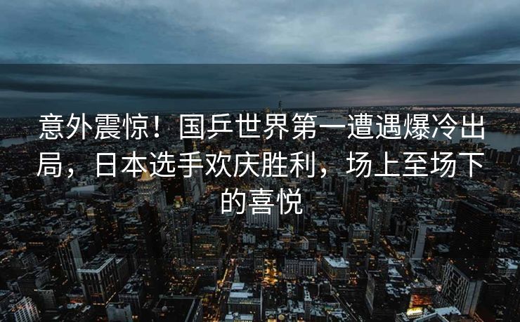 意外震惊！国乒世界第一遭遇爆冷出局，日本选手欢庆胜利，场上至场下的喜悦