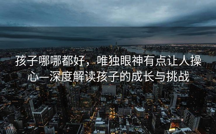 孩子哪哪都好，唯独眼神有点让人操心—深度解读孩子的成长与挑战