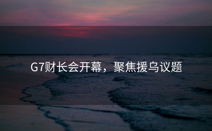 G7财长会开幕，聚焦援乌议题