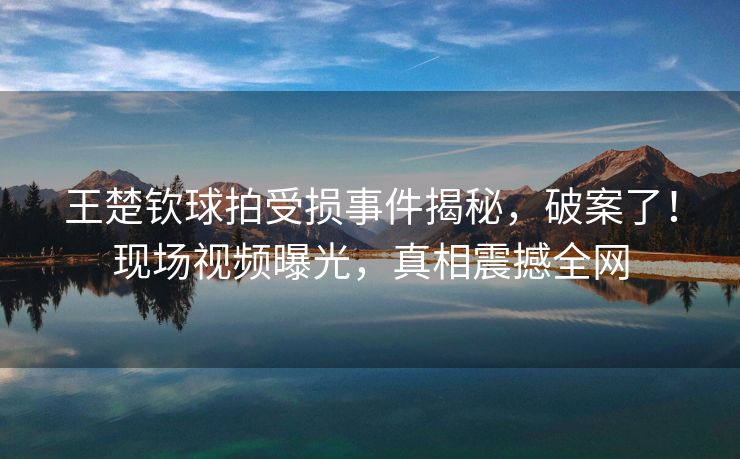 王楚钦球拍受损事件揭秘，破案了！现场视频曝光，真相震撼全网