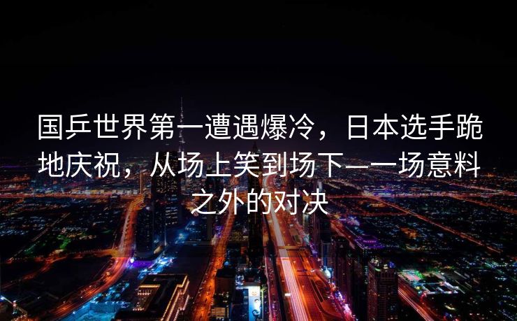 国乒世界第一遭遇爆冷，日本选手跪地庆祝，从场上笑到场下—一场意料之外的对决