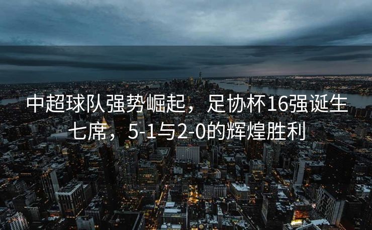 中超球队强势崛起，足协杯16强诞生七席，5-1与2-0的辉煌胜利