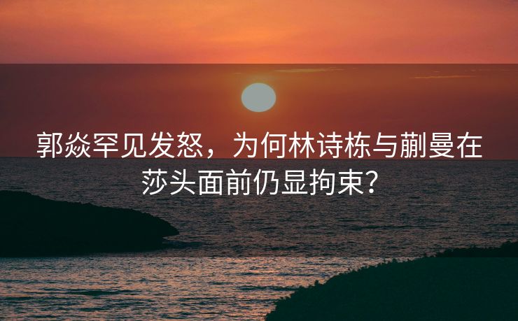 郭焱罕见发怒，为何林诗栋与蒯曼在莎头面前仍显拘束？
