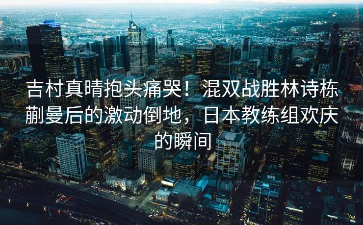 吉村真晴抱头痛哭！混双战胜林诗栋蒯曼后的激动倒地，日本教练组欢庆的瞬间