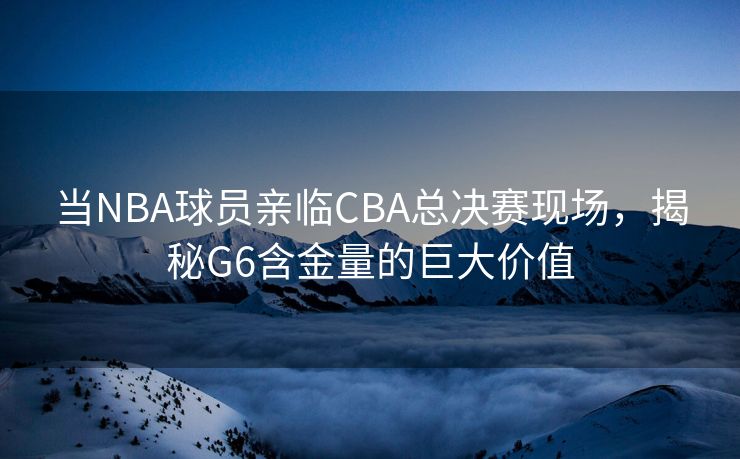 当NBA球员亲临CBA总决赛现场，揭秘G6含金量的巨大价值