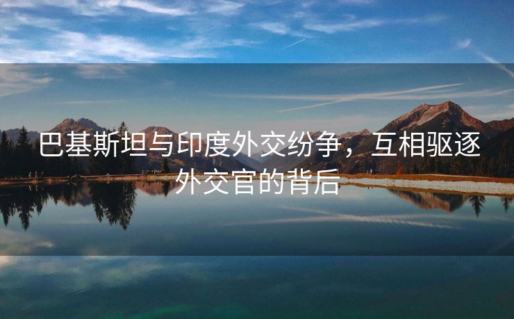 巴基斯坦与印度外交纷争，互相驱逐外交官的背后