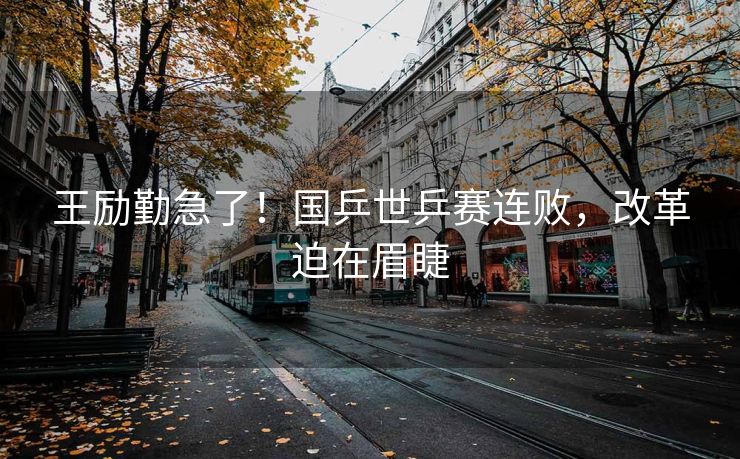 王励勤急了！国乒世乒赛连败，改革迫在眉睫