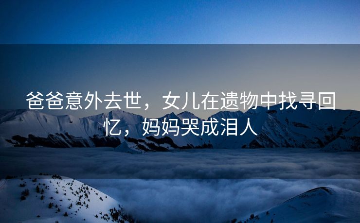 爸爸意外去世，女儿在遗物中找寻回忆，妈妈哭成泪人