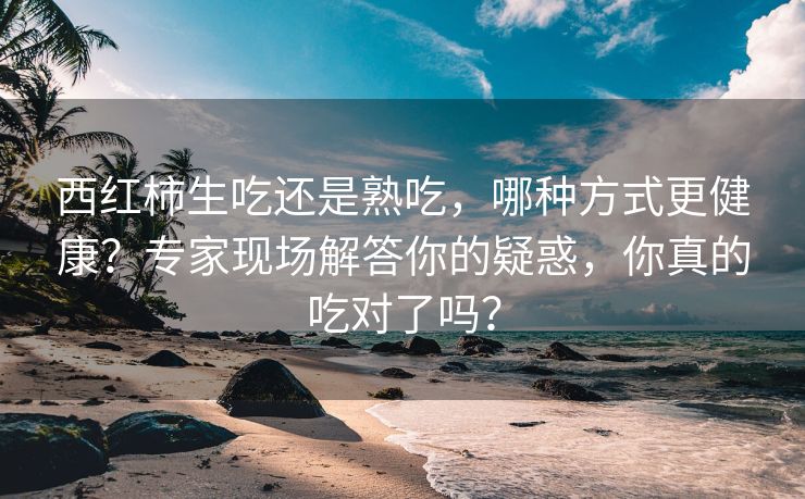 西红柿生吃还是熟吃，哪种方式更健康？专家现场解答你的疑惑，你真的吃对了吗？