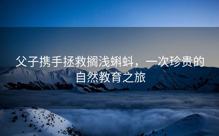 父子携手拯救搁浅蝌蚪，一次珍贵的自然教育之旅