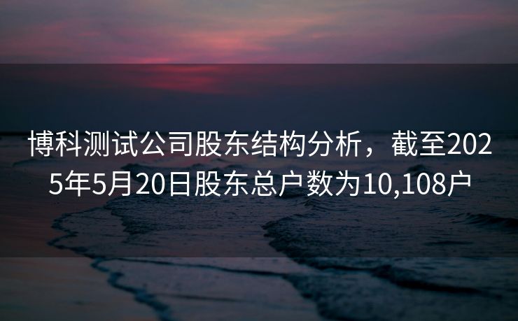 博科测试公司股东结构分析，截至2025年5月20日股东总户数为10,108户