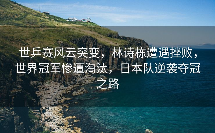 世乒赛风云突变，林诗栋遭遇挫败，世界冠军惨遭淘汰，日本队逆袭夺冠之路