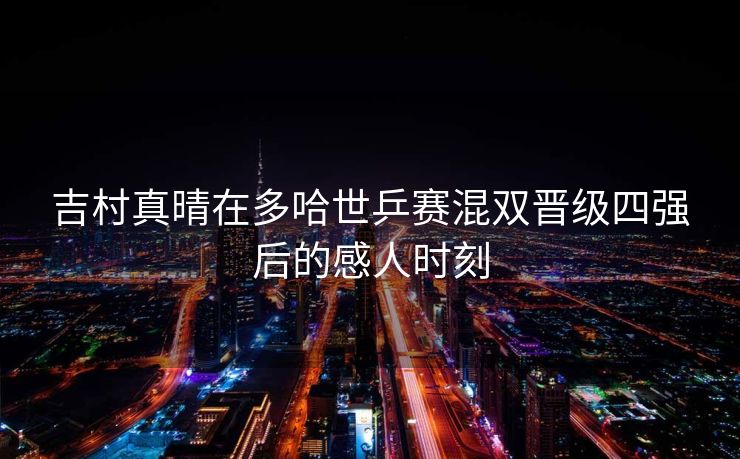 吉村真晴在多哈世乒赛混双晋级四强后的感人时刻