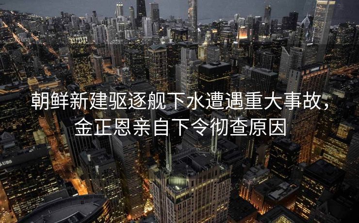 朝鲜新建驱逐舰下水遭遇重大事故，金正恩亲自下令彻查原因