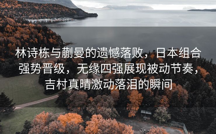 林诗栋与蒯曼的遗憾落败，日本组合强势晋级，无缘四强展现被动节奏，吉村真晴激动落泪的瞬间