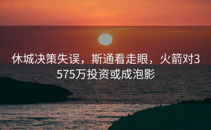 休城决策失误，斯通看走眼，火箭对3575万投资或成泡影