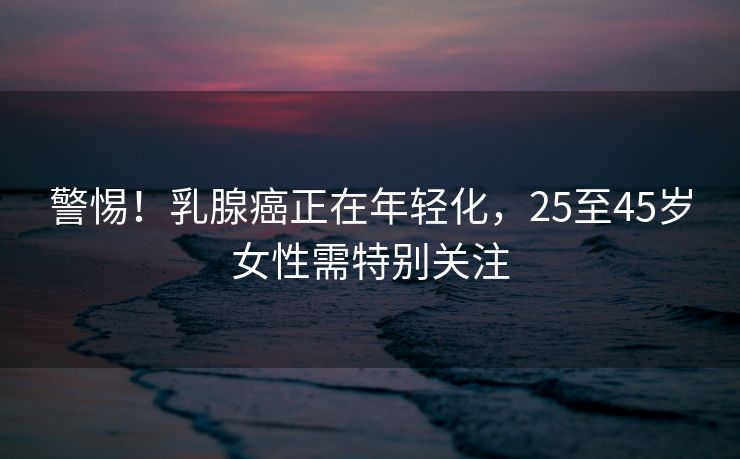 警惕！乳腺癌正在年轻化，25至45岁女性需特别关注