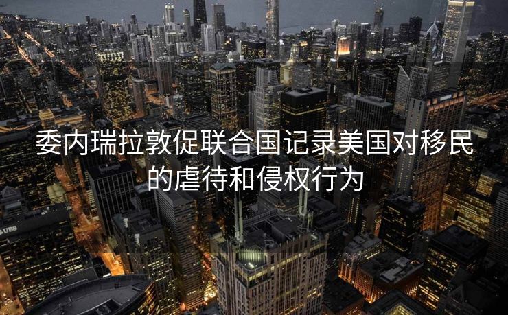 委内瑞拉敦促联合国记录美国对移民的虐待和侵权行为